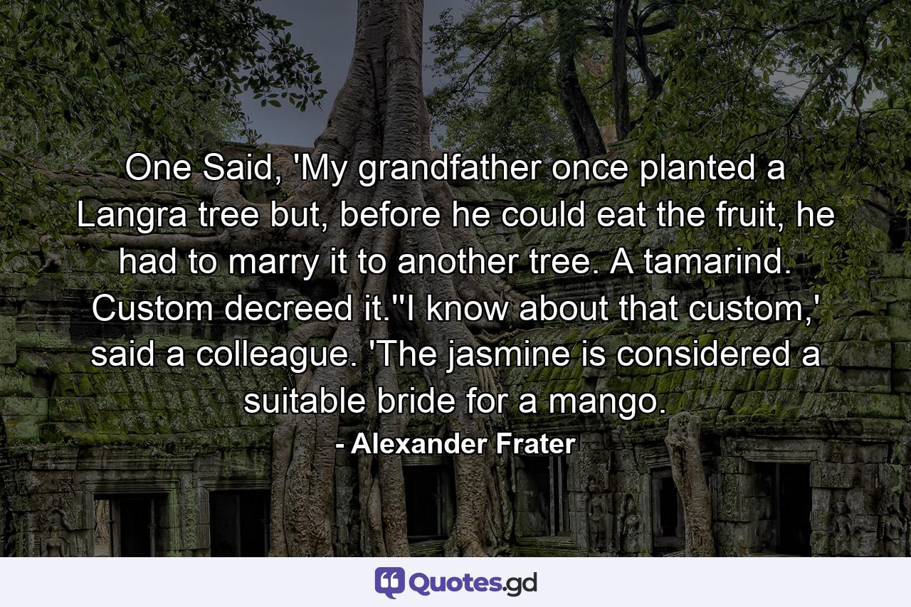 One Said, 'My grandfather once planted a Langra tree but, before he could eat the fruit, he had to marry it to another tree. A tamarind. Custom decreed it.''I know about that custom,' said a colleague. 'The jasmine is considered a suitable bride for a mango. - Quote by Alexander Frater