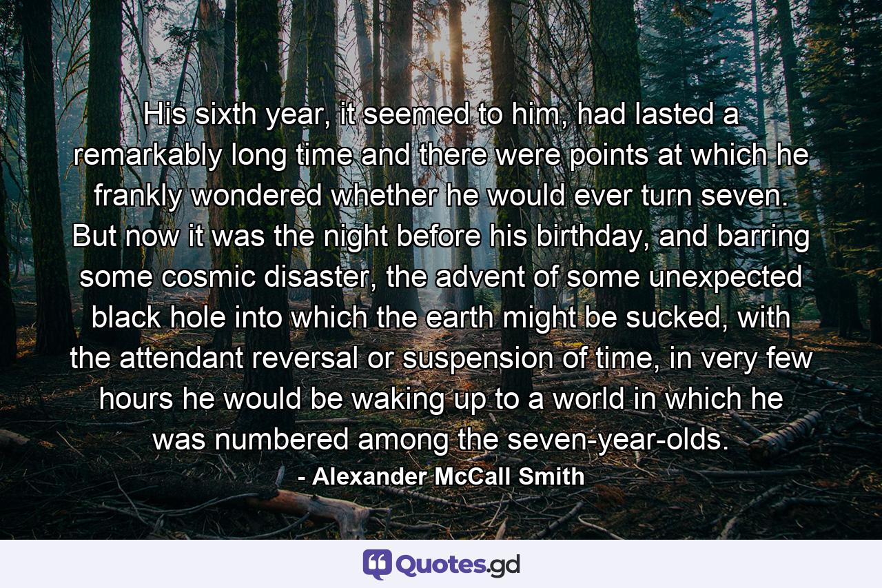 His sixth year, it seemed to him, had lasted a remarkably long time and there were points at which he frankly wondered whether he would ever turn seven. But now it was the night before his birthday, and barring some cosmic disaster, the advent of some unexpected black hole into which the earth might be sucked, with the attendant reversal or suspension of time, in very few hours he would be waking up to a world in which he was numbered among the seven-year-olds. - Quote by Alexander McCall Smith