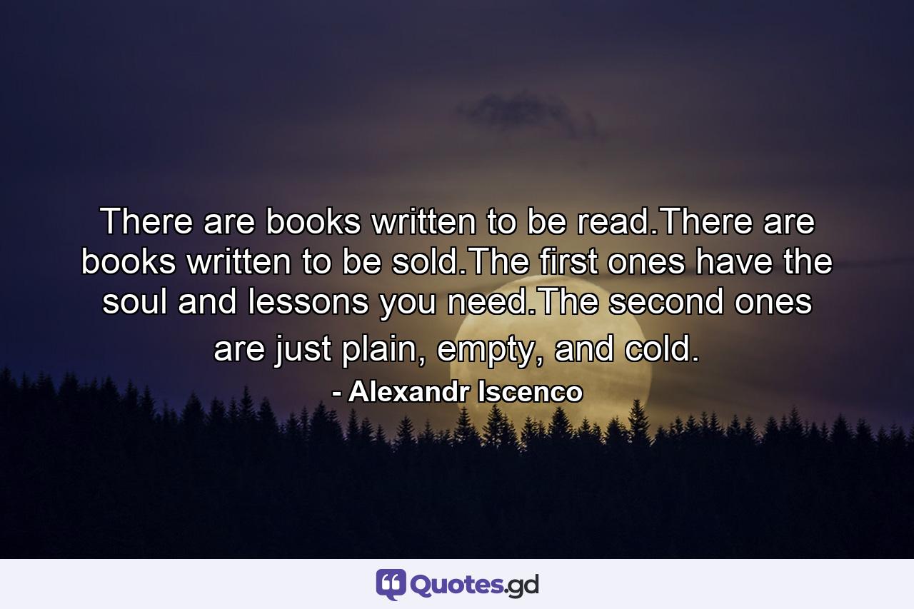 There are books written to be read.There are books written to be sold.The first ones have the soul and lessons you need.The second ones are just plain, empty, and cold. - Quote by Alexandr Iscenco