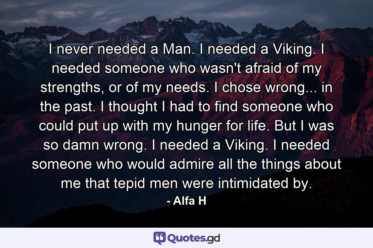 I never needed a Man. I needed a Viking. I needed someone who wasn't afraid of my strengths, or of my needs. I chose wrong... in the past. I thought I had to find someone who could put up with my hunger for life. But I was so damn wrong. I needed a Viking. I needed someone who would admire all the things about me that tepid men were intimidated by. - Quote by Alfa H