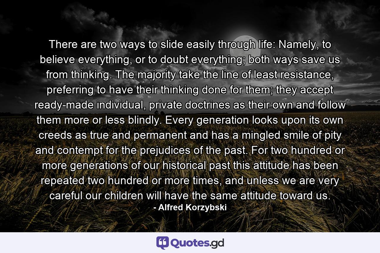 There are two ways to slide easily through life: Namely, to believe everything, or to doubt everything; both ways save us from thinking. The majority take the line of least resistance, preferring to have their thinking done for them; they accept ready-made individual, private doctrines as their own and follow them more or less blindly. Every generation looks upon its own creeds as true and permanent and has a mingled smile of pity and contempt for the prejudices of the past. For two hundred or more generations of our historical past this attitude has been repeated two hundred or more times, and unless we are very careful our children will have the same attitude toward us. - Quote by Alfred Korzybski