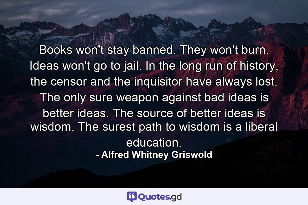 Books won't stay banned. They won't burn. Ideas won't go to jail. In the long run of history, the censor and the inquisitor have always lost. The only sure weapon against bad ideas is better ideas. The source of better ideas is wisdom. The surest path to wisdom is a liberal education. - Quote by Alfred Whitney Griswold