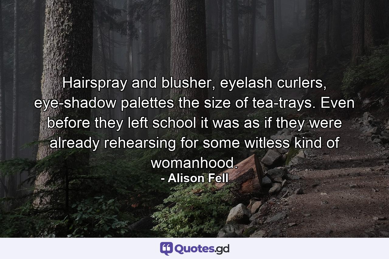 Hairspray and blusher, eyelash curlers, eye-shadow palettes the size of tea-trays. Even before they left school it was as if they were already rehearsing for some witless kind of womanhood. - Quote by Alison Fell