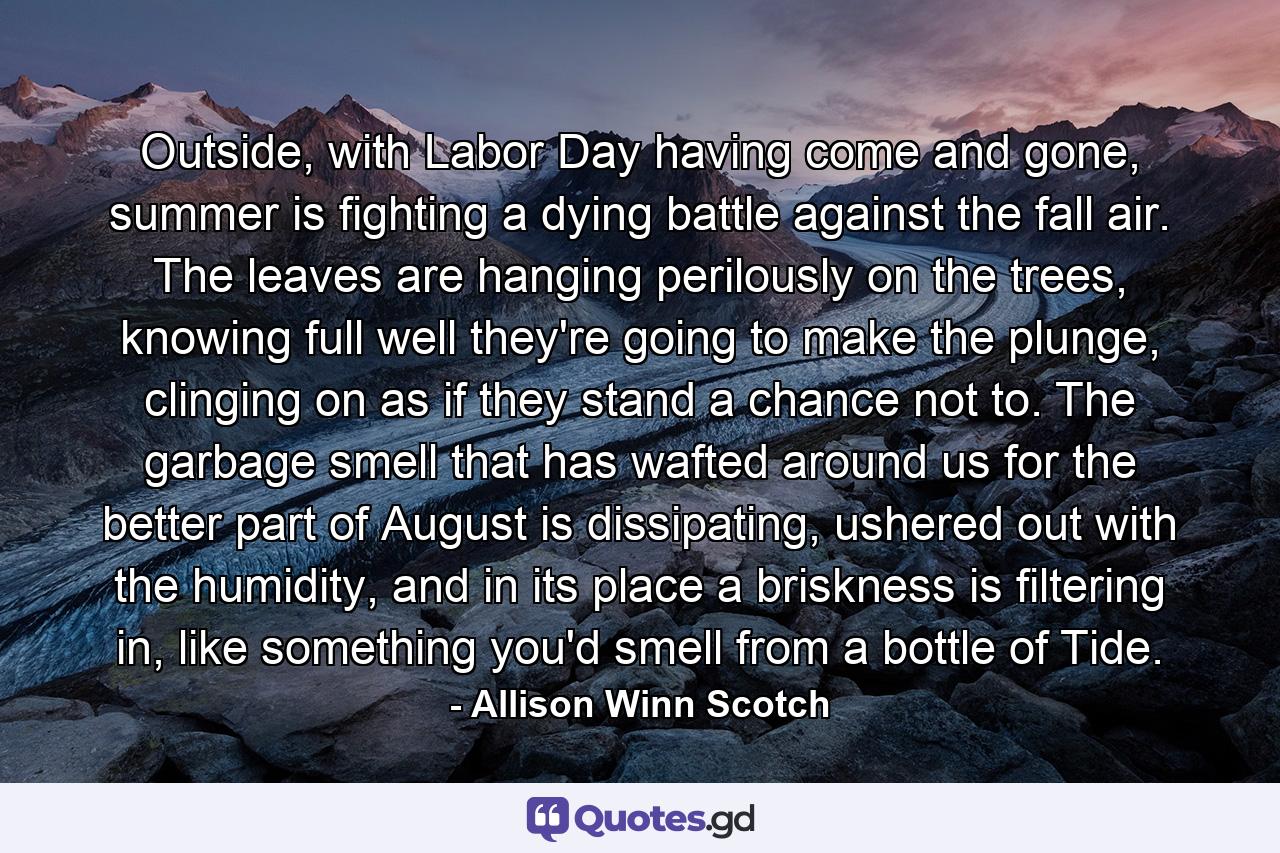 Outside, with Labor Day having come and gone, summer is fighting a dying battle against the fall air. The leaves are hanging perilously on the trees, knowing full well they're going to make the plunge, clinging on as if they stand a chance not to. The garbage smell that has wafted around us for the better part of August is dissipating, ushered out with the humidity, and in its place a briskness is filtering in, like something you'd smell from a bottle of Tide. - Quote by Allison Winn Scotch