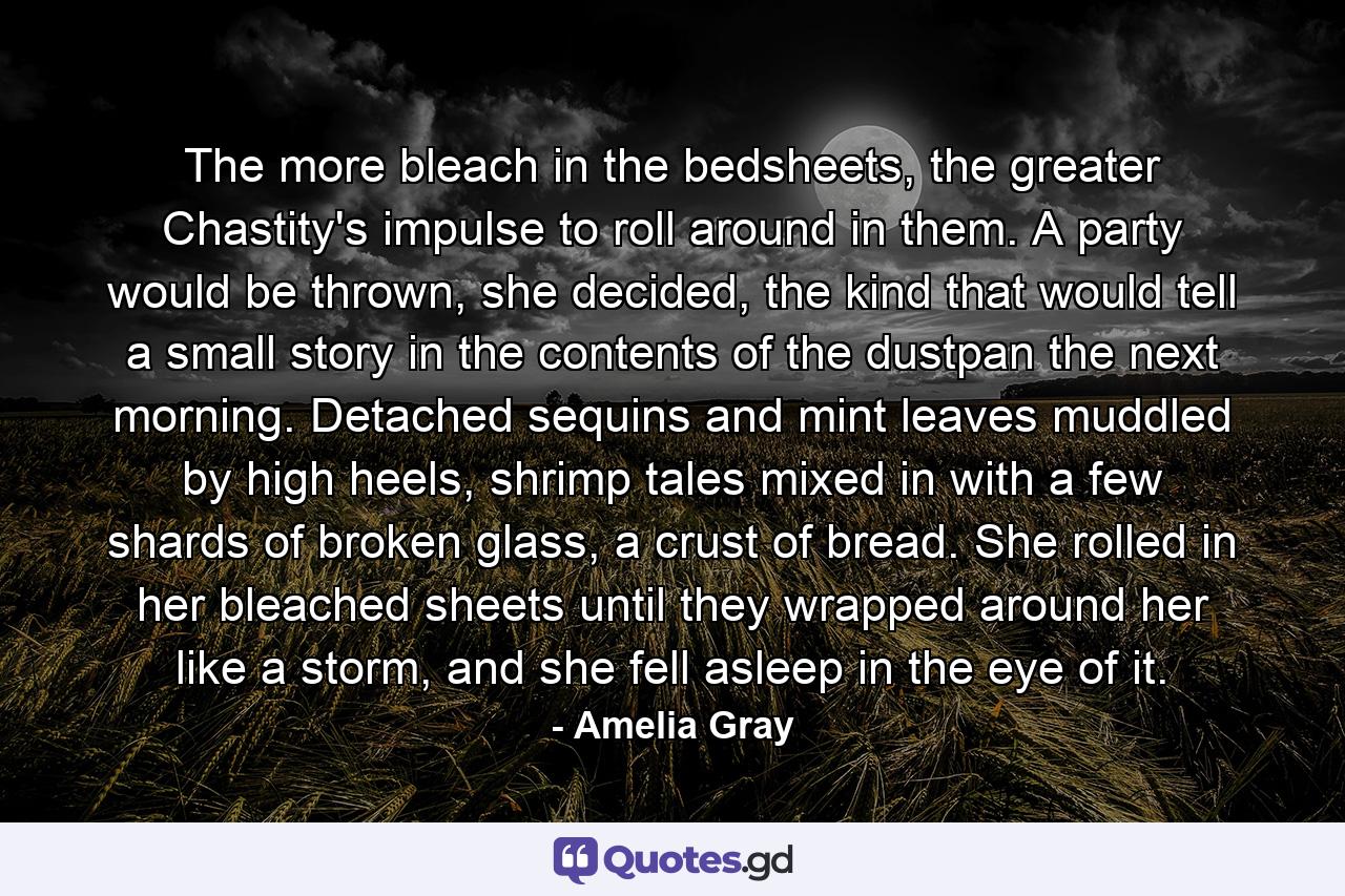 The more bleach in the bedsheets, the greater Chastity's impulse to roll around in them. A party would be thrown, she decided, the kind that would tell a small story in the contents of the dustpan the next morning. Detached sequins and mint leaves muddled by high heels, shrimp tales mixed in with a few shards of broken glass, a crust of bread. She rolled in her bleached sheets until they wrapped around her like a storm, and she fell asleep in the eye of it. - Quote by Amelia Gray