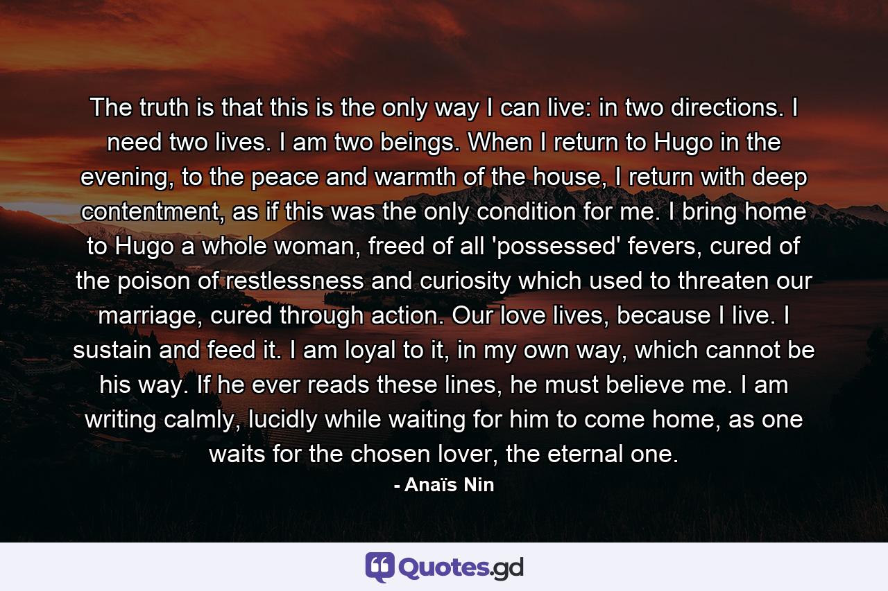 The truth is that this is the only way I can live: in two directions. I need two lives. I am two beings. When I return to Hugo in the evening, to the peace and warmth of the house, I return with deep contentment, as if this was the only condition for me. I bring home to Hugo a whole woman, freed of all 'possessed' fevers, cured of the poison of restlessness and curiosity which used to threaten our marriage, cured through action. Our love lives, because I live. I sustain and feed it. I am loyal to it, in my own way, which cannot be his way. If he ever reads these lines, he must believe me. I am writing calmly, lucidly while waiting for him to come home, as one waits for the chosen lover, the eternal one. - Quote by Anaïs Nin