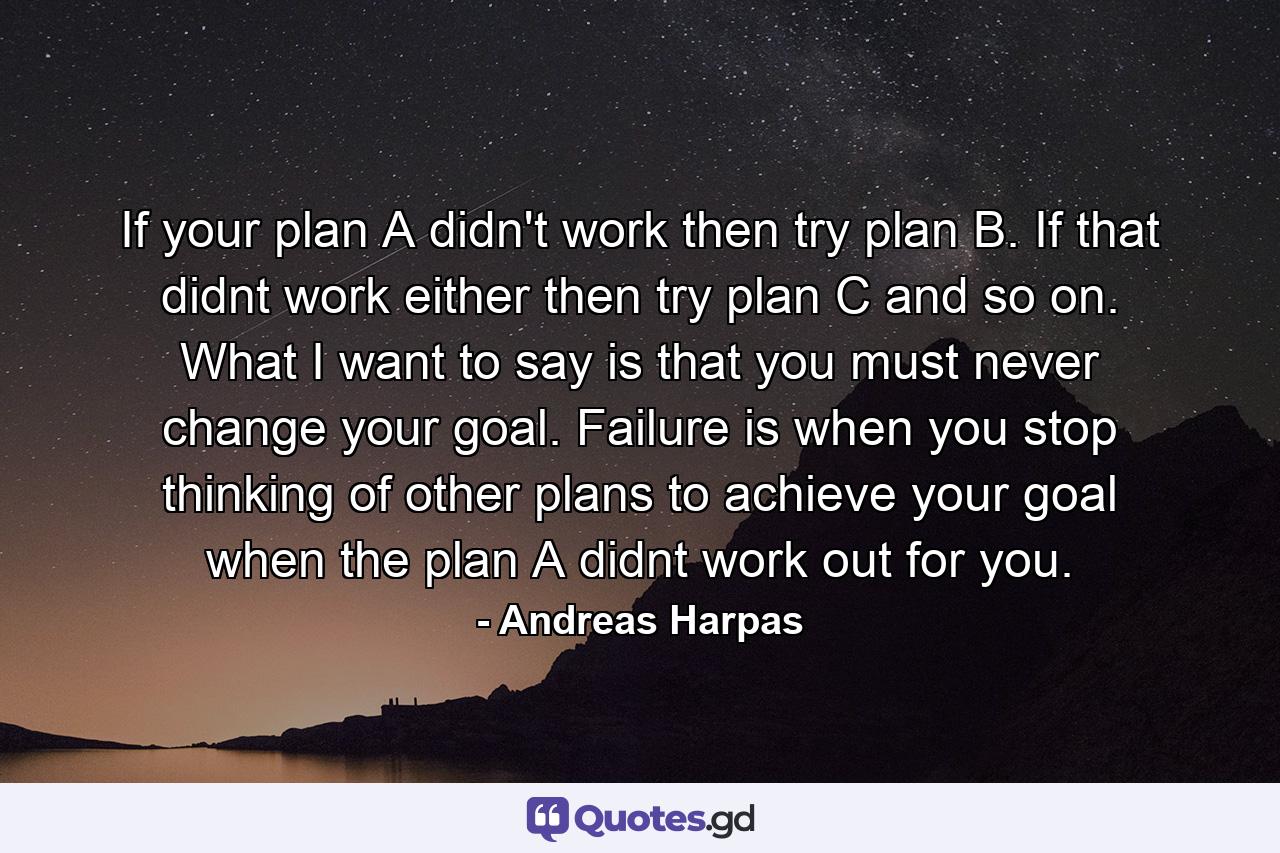 If your plan A didn't work then try plan B. If that didnt work either then try plan C and so on. What I want to say is that you must never change your goal. Failure is when you stop thinking of other plans to achieve your goal when the plan A didnt work out for you. - Quote by Andreas Harpas