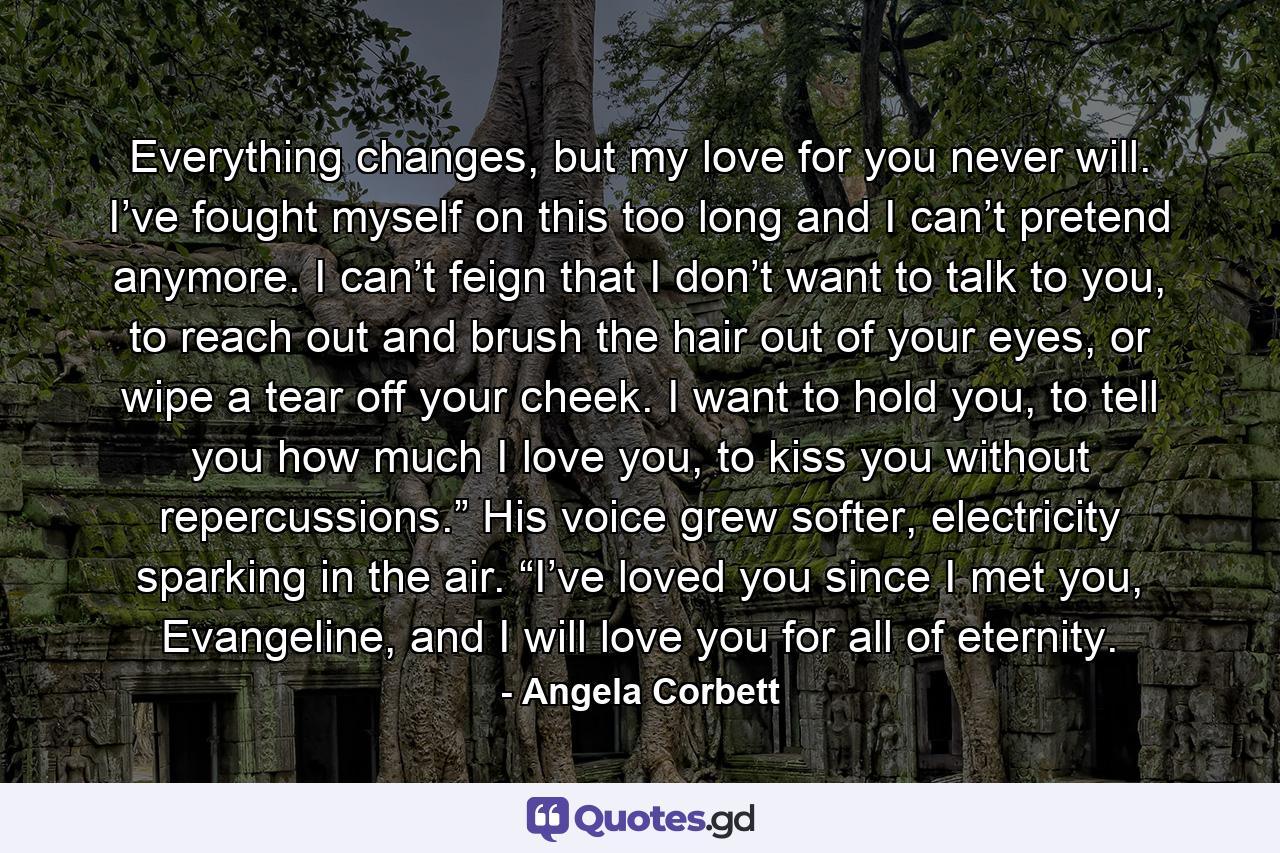 Everything changes, but my love for you never will. I’ve fought myself on this too long and I can’t pretend anymore. I can’t feign that I don’t want to talk to you, to reach out and brush the hair out of your eyes, or wipe a tear off your cheek. I want to hold you, to tell you how much I love you, to kiss you without repercussions.” His voice grew softer, electricity sparking in the air. “I’ve loved you since I met you, Evangeline, and I will love you for all of eternity. - Quote by Angela Corbett