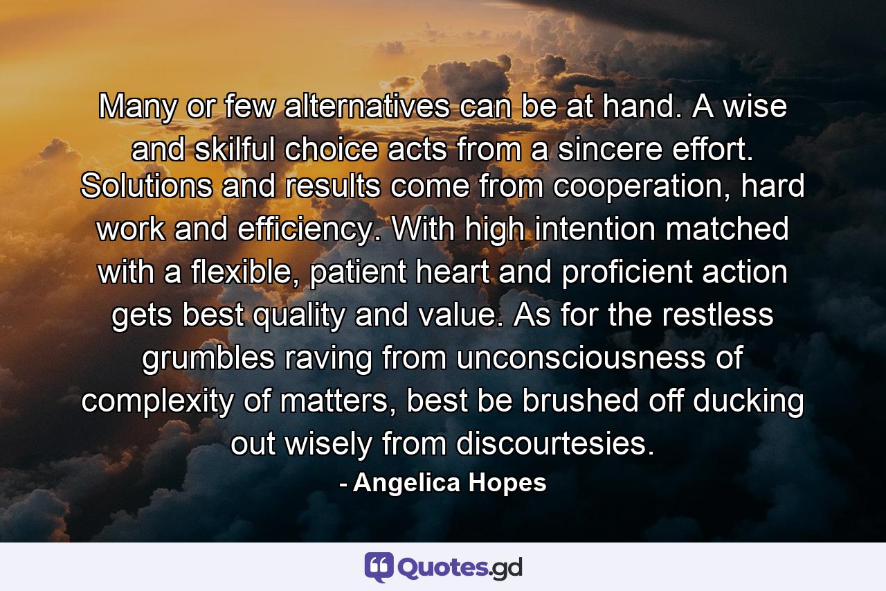 Many or few alternatives can be at hand. A wise and skilful choice acts from a sincere effort. Solutions and results come from cooperation, hard work and efficiency. With high intention matched with a flexible, patient heart and proficient action gets best quality and value. As for the restless grumbles raving from unconsciousness of complexity of matters, best be brushed off ducking out wisely from discourtesies. - Quote by Angelica Hopes