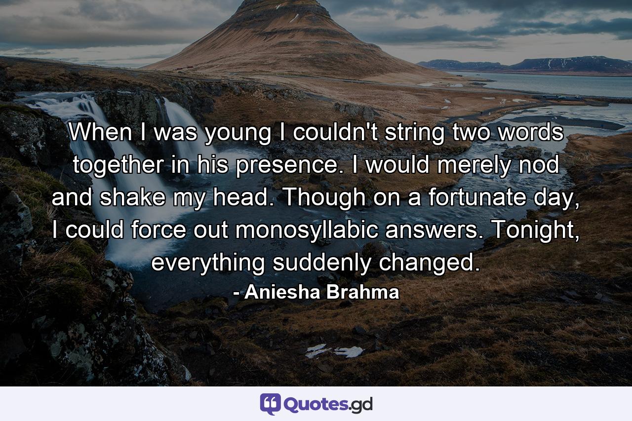 When I was young I couldn't string two words together in his presence. I would merely nod and shake my head. Though on a fortunate day, I could force out monosyllabic answers. Tonight, everything suddenly changed. - Quote by Aniesha Brahma