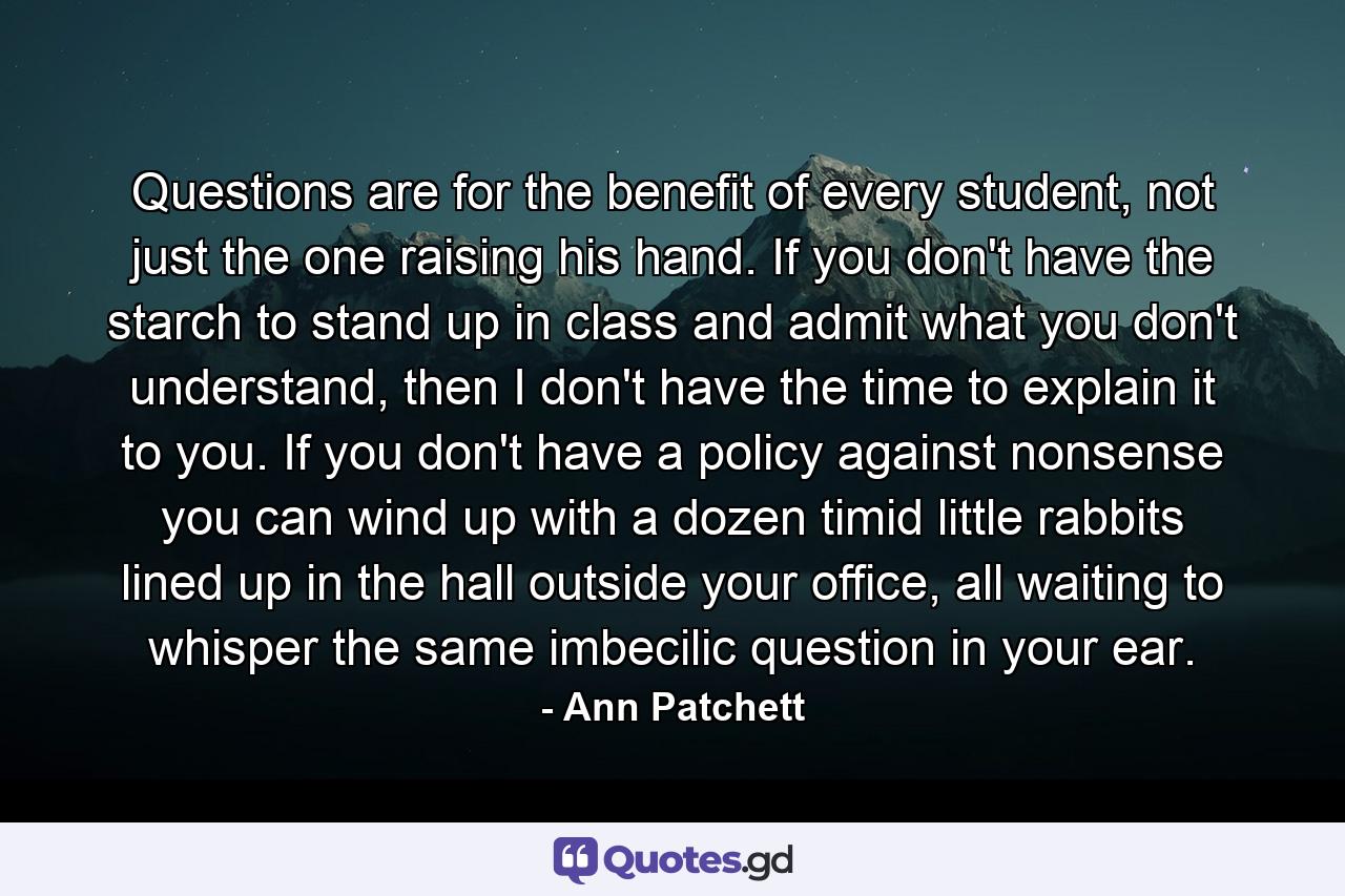 Questions are for the benefit of every student, not just the one raising his hand. If you don't have the starch to stand up in class and admit what you don't understand, then I don't have the time to explain it to you. If you don't have a policy against nonsense you can wind up with a dozen timid little rabbits lined up in the hall outside your office, all waiting to whisper the same imbecilic question in your ear. - Quote by Ann Patchett