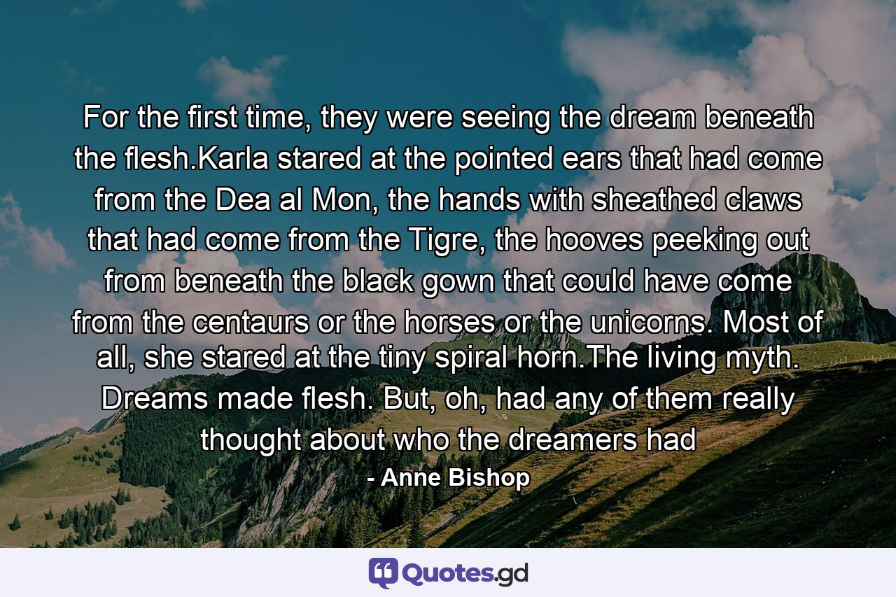 For the first time, they were seeing the dream beneath the flesh.Karla stared at the pointed ears that had come from the Dea al Mon, the hands with sheathed claws that had come from the Tigre, the hooves peeking out from beneath the black gown that could have come from the centaurs or the horses or the unicorns. Most of all, she stared at the tiny spiral horn.The living myth. Dreams made flesh. But, oh, had any of them really thought about who the dreamers had - Quote by Anne Bishop