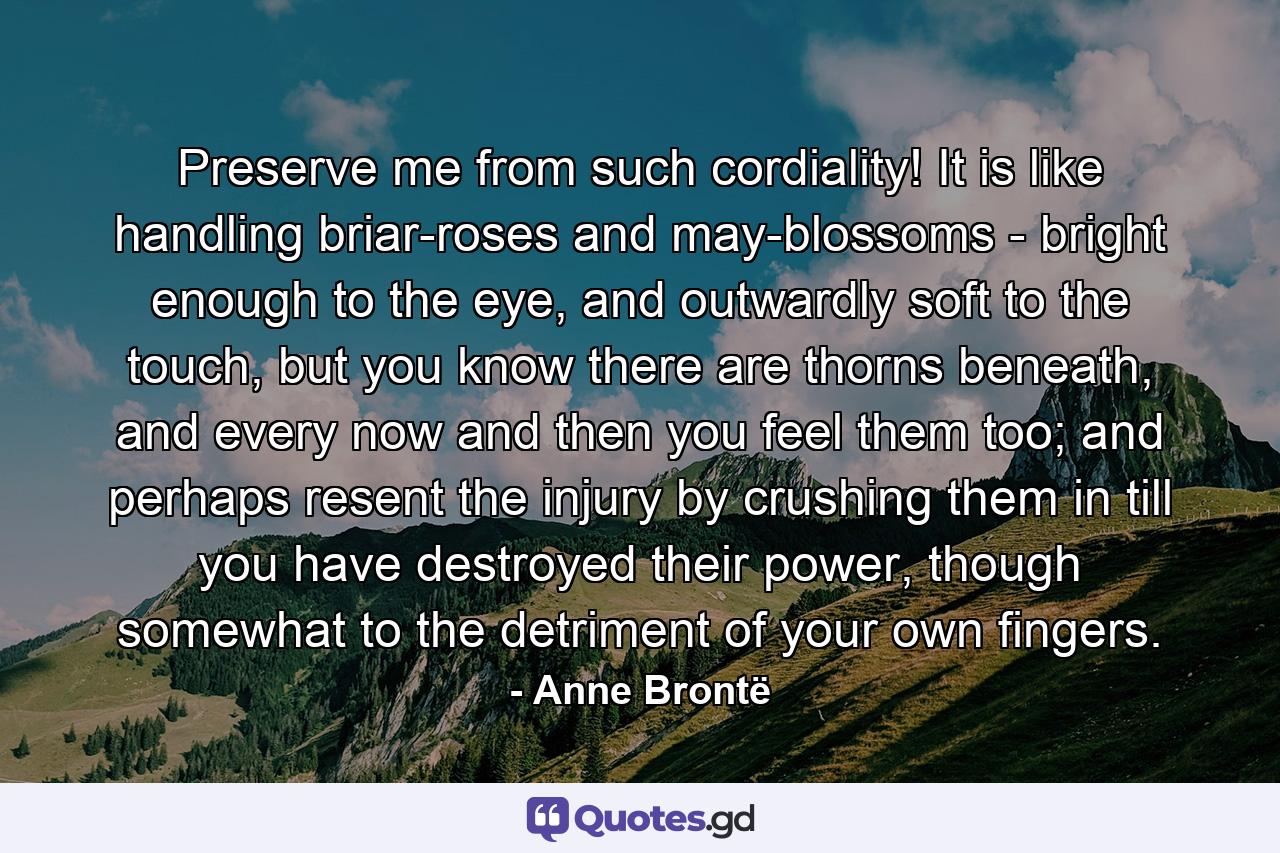 Preserve me from such cordiality! It is like handling briar-roses and may-blossoms - bright enough to the eye, and outwardly soft to the touch, but you know there are thorns beneath, and every now and then you feel them too; and perhaps resent the injury by crushing them in till you have destroyed their power, though somewhat to the detriment of your own fingers. - Quote by Anne Brontë