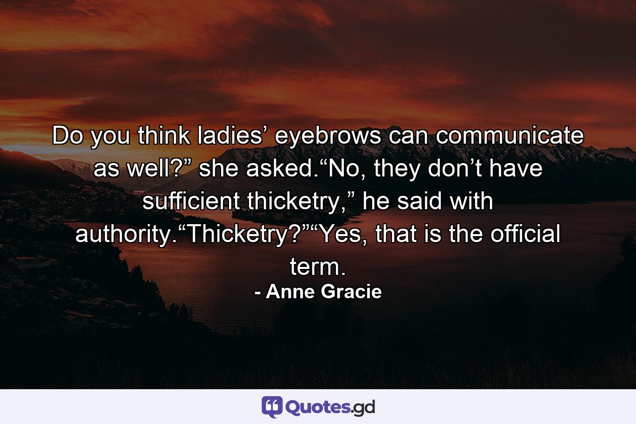 Do you think ladies’ eyebrows can communicate as well?” she asked.“No, they don’t have sufficient thicketry,” he said with authority.“Thicketry?”“Yes, that is the official term. - Quote by Anne Gracie