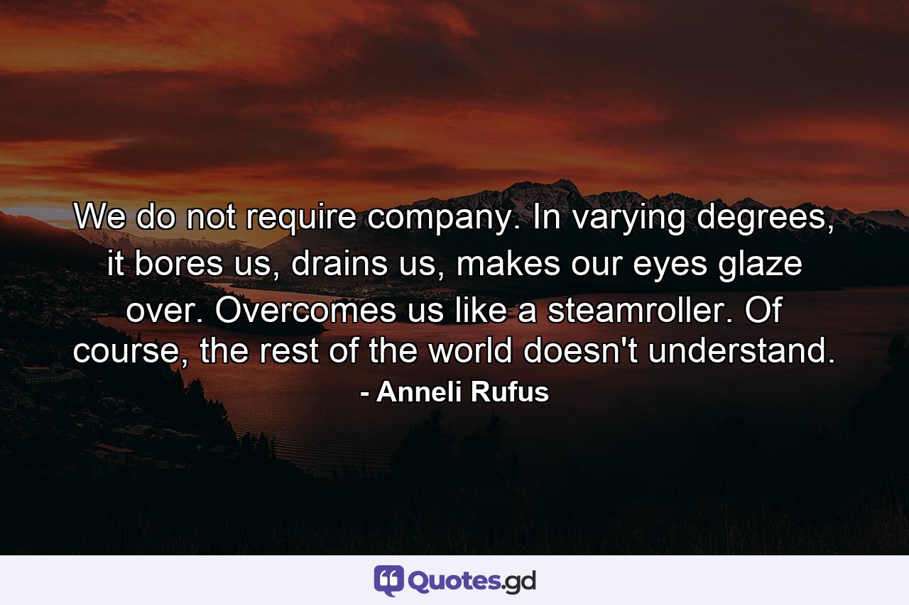 We do not require company. In varying degrees, it bores us, drains us, makes our eyes glaze over. Overcomes us like a steamroller. Of course, the rest of the world doesn't understand. - Quote by Anneli Rufus