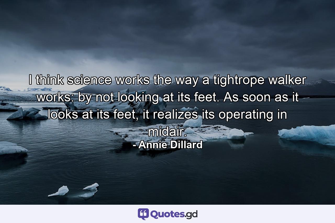 I think science works the way a tightrope walker works: by not looking at its feet. As soon as it looks at its feet, it realizes its operating in midair. - Quote by Annie Dillard