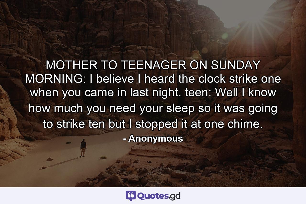 MOTHER TO TEENAGER ON SUNDAY MORNING: I believe I heard the clock strike one when you came in last night. teen: Well  I know how much you need your sleep  so it was going to strike ten but I stopped it at one chime. - Quote by Anonymous