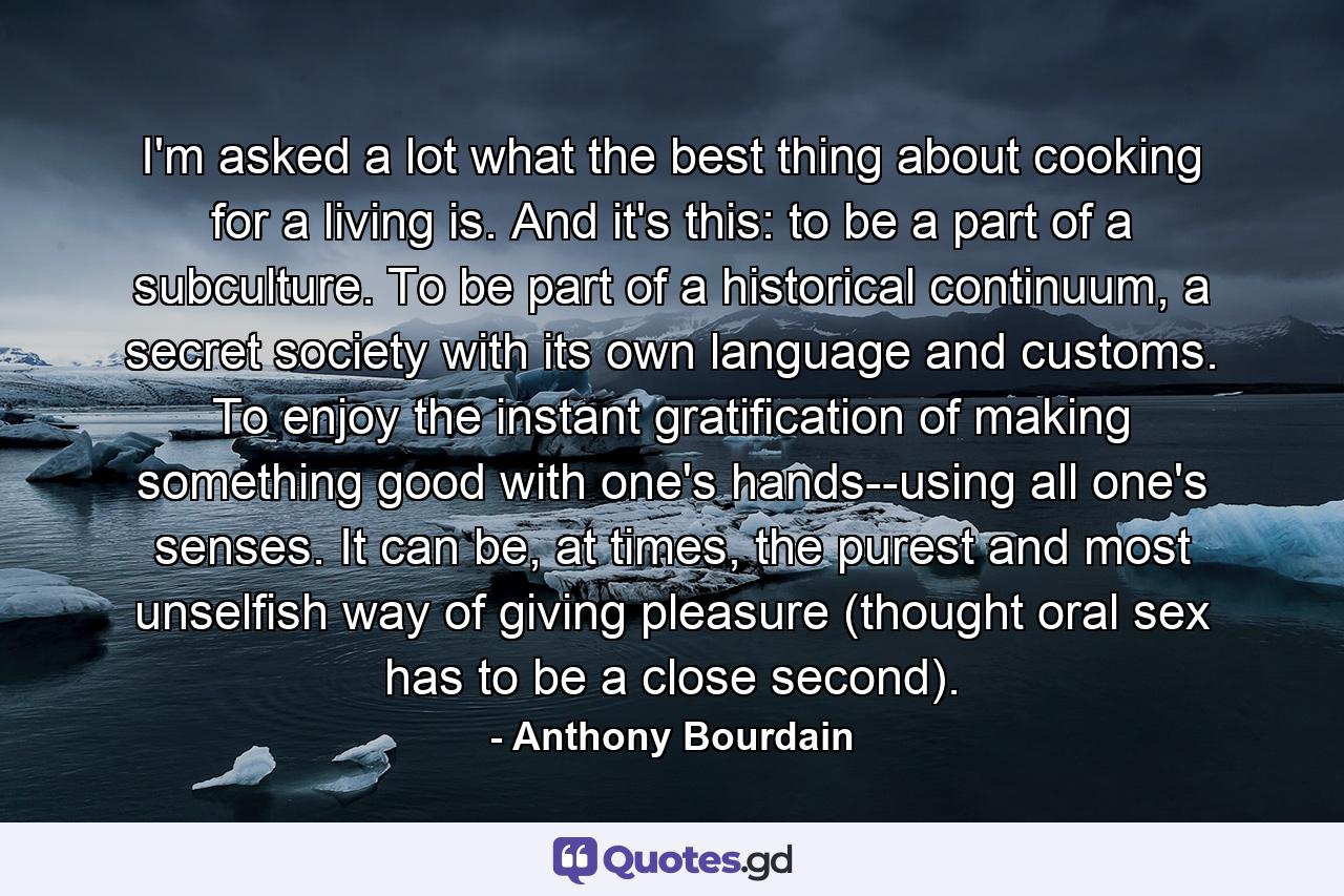 I'm asked a lot what the best thing about cooking for a living is. And it's this: to be a part of a subculture. To be part of a historical continuum, a secret society with its own language and customs. To enjoy the instant gratification of making something good with one's hands--using all one's senses. It can be, at times, the purest and most unselfish way of giving pleasure (thought oral sex has to be a close second). - Quote by Anthony Bourdain