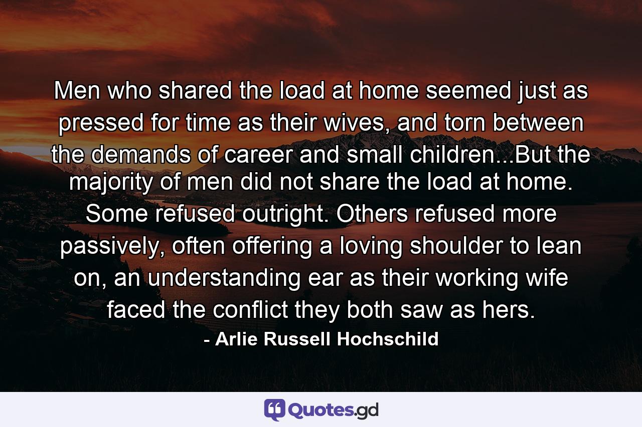 Men who shared the load at home seemed just as pressed for time as their wives, and torn between the demands of career and small children...But the majority of men did not share the load at home. Some refused outright. Others refused more passively, often offering a loving shoulder to lean on, an understanding ear as their working wife faced the conflict they both saw as hers. - Quote by Arlie Russell Hochschild