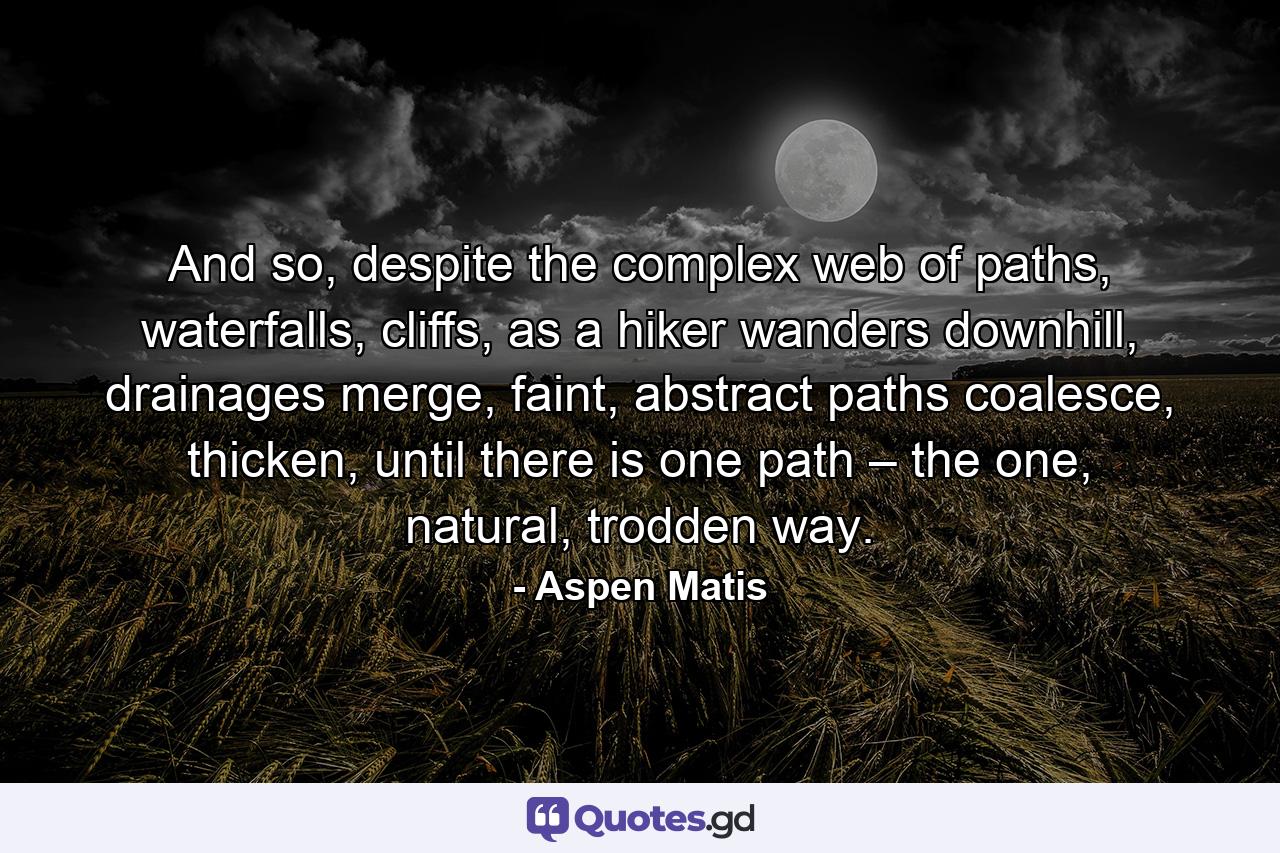 And so, despite the complex web of paths, waterfalls, cliffs, as a hiker wanders downhill, drainages merge, faint, abstract paths coalesce, thicken, until there is one path – the one, natural, trodden way. - Quote by Aspen Matis