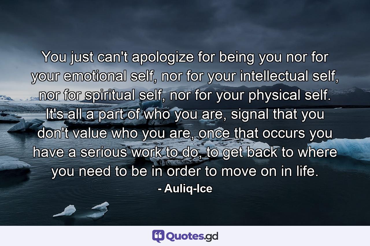 You just can't apologize for being you nor for your emotional self, nor for your intellectual self, nor for spiritual self, nor for your physical self. It's all a part of who you are, signal that you don't value who you are, once that occurs you have a serious work to do, to get back to where you need to be in order to move on in life. - Quote by Auliq-Ice