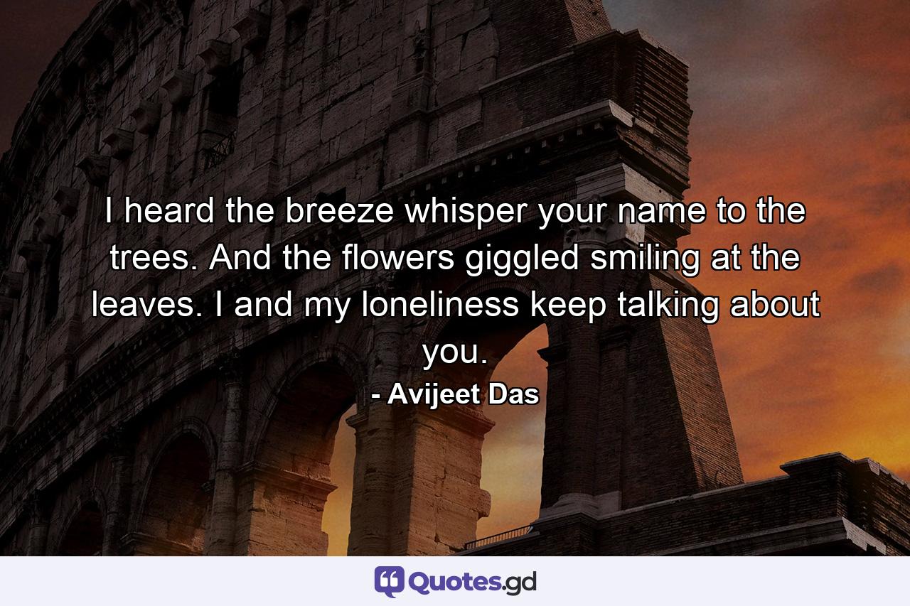 I heard the breeze whisper your name to the trees. And the flowers giggled smiling at the leaves. I and my loneliness keep talking about you. - Quote by Avijeet Das