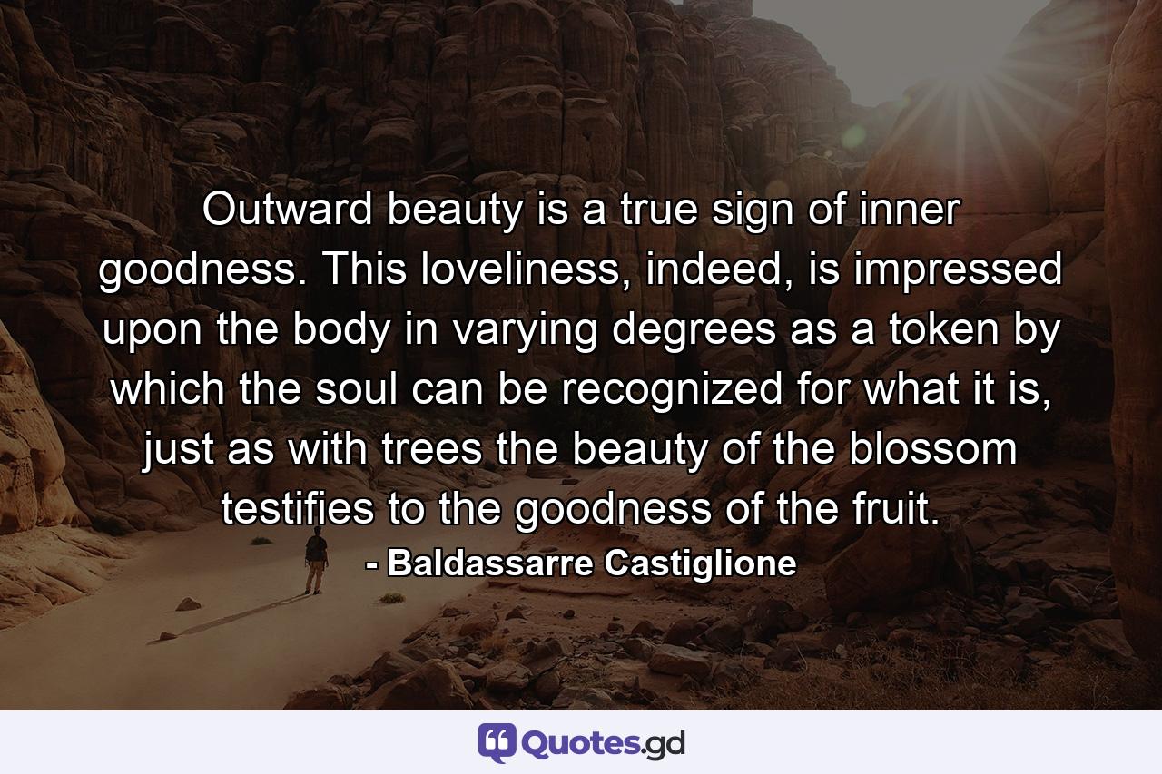 Outward beauty is a true sign of inner goodness. This loveliness, indeed, is impressed upon the body in varying degrees as a token by which the soul can be recognized for what it is, just as with trees the beauty of the blossom testifies to the goodness of the fruit. - Quote by Baldassarre Castiglione