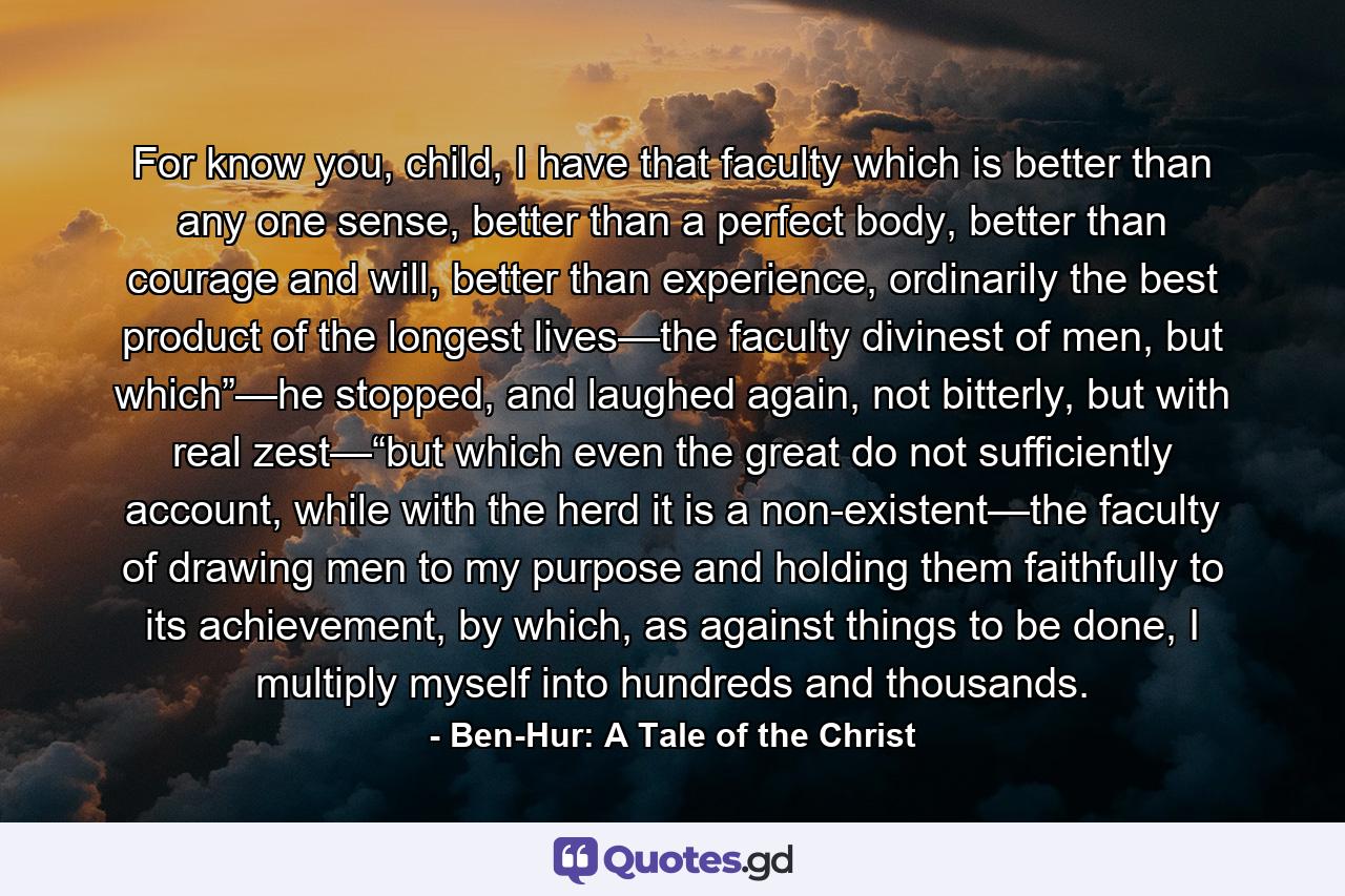 For know you, child, I have that faculty which is better than any one sense, better than a perfect body, better than courage and will, better than experience, ordinarily the best product of the longest lives—the faculty divinest of men, but which”—he stopped, and laughed again, not bitterly, but with real zest—“but which even the great do not sufficiently account, while with the herd it is a non-existent—the faculty of drawing men to my purpose and holding them faithfully to its achievement, by which, as against things to be done, I multiply myself into hundreds and thousands. - Quote by Ben-Hur: A Tale of the Christ