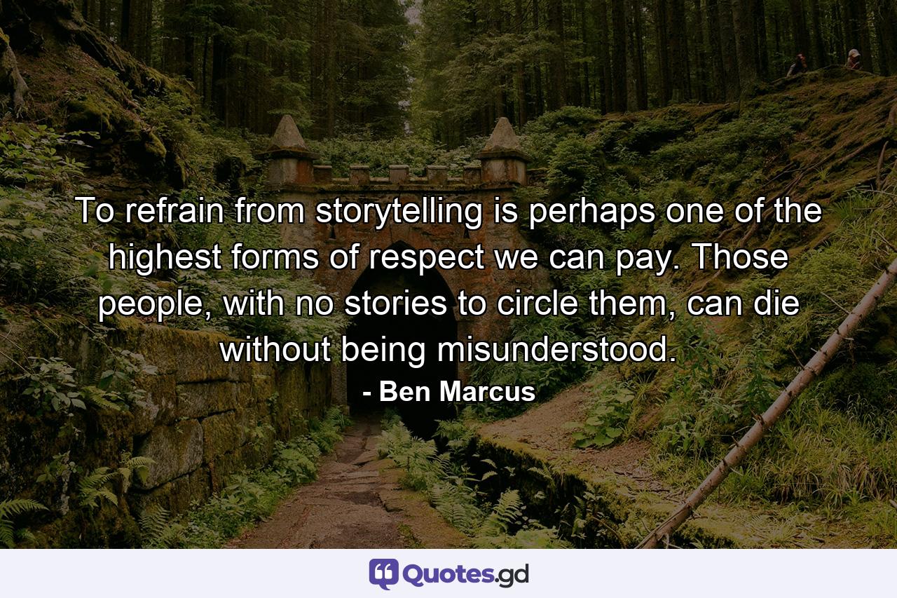 To refrain from storytelling is perhaps one of the highest forms of respect we can pay. Those people, with no stories to circle them, can die without being misunderstood. - Quote by Ben Marcus