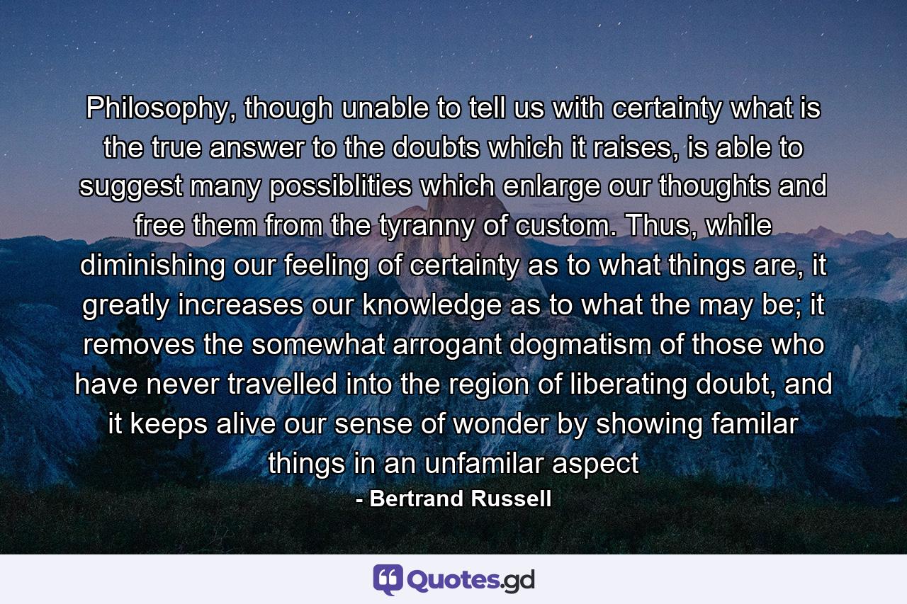 Philosophy, though unable to tell us with certainty what is the true answer to the doubts which it raises, is able to suggest many possiblities which enlarge our thoughts and free them from the tyranny of custom. Thus, while diminishing our feeling of certainty as to what things are, it greatly increases our knowledge as to what the may be; it removes the somewhat arrogant dogmatism of those who have never travelled into the region of liberating doubt, and it keeps alive our sense of wonder by showing familar things in an unfamilar aspect - Quote by Bertrand Russell