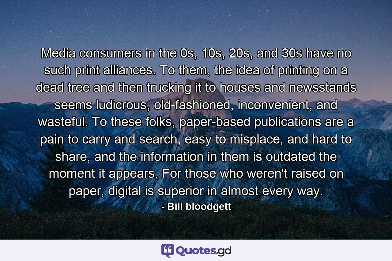 Media consumers in the 0s, 10s, 20s, and 30s have no such print alliances. To them, the idea of printing on a dead tree and then trucking it to houses and newsstands seems ludicrous, old-fashioned, inconvenient, and wasteful. To these folks, paper-based publications are a pain to carry and search, easy to misplace, and hard to share, and the information in them is outdated the moment it appears. For those who weren't raised on paper, digital is superior in almost every way. - Quote by Bill bloodgett