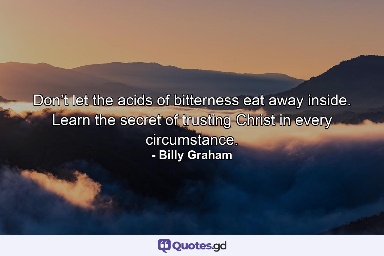 Don’t let the acids of bitterness eat away inside. Learn the secret of trusting Christ in every circumstance. - Quote by Billy Graham