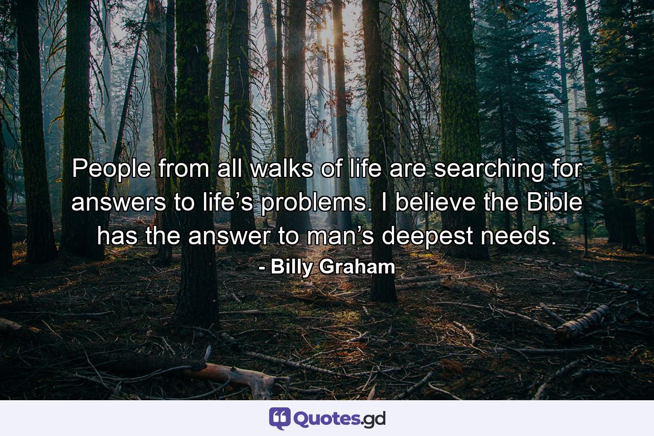 People from all walks of life are searching for answers to life’s problems. I believe the Bible has the answer to man’s deepest needs. - Quote by Billy Graham