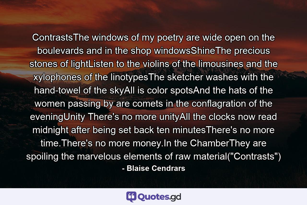 ContrastsThe windows of my poetry are wide open on the boulevards and in the shop windowsShineThe precious stones of lightListen to the violins of the limousines and the xylophones of the linotypesThe sketcher washes with the hand-towel of the skyAll is color spotsAnd the hats of the women passing by are comets in the conflagration of the eveningUnity There's no more unityAll the clocks now read midnight after being set back ten minutesThere's no more time.There's no more money.In the ChamberThey are spoiling the marvelous elements of raw material(