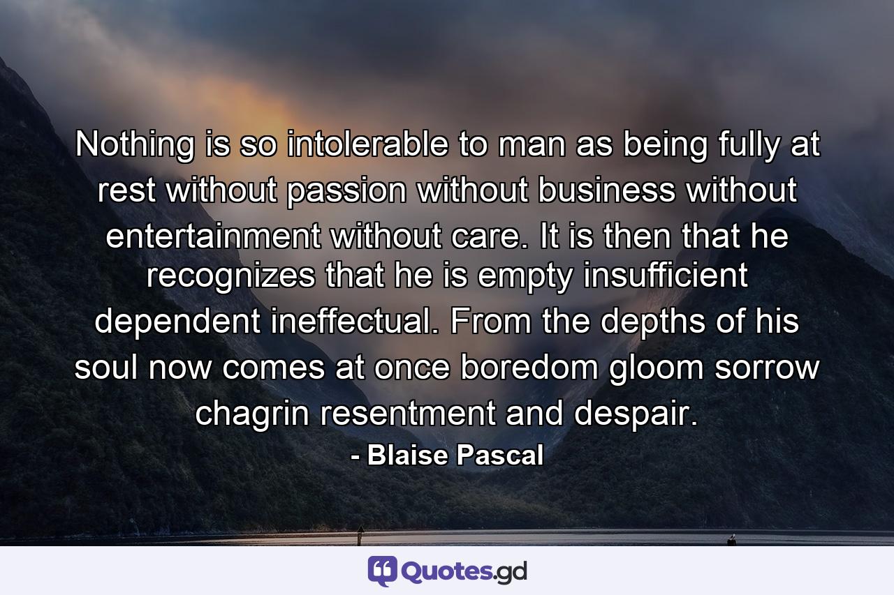 Nothing is so intolerable to man as being fully at rest  without passion  without business  without entertainment  without care. It is then that he recognizes that he is empty  insufficient  dependent  ineffectual. From the depths of his soul now comes at once boredom  gloom  sorrow  chagrin  resentment and despair. - Quote by Blaise Pascal