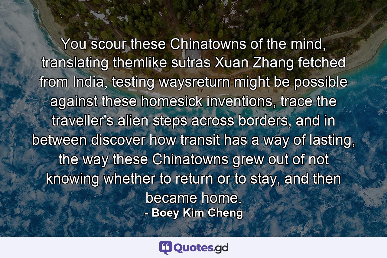 You scour these Chinatowns of the mind, translating themlike sutras Xuan Zhang fetched from India, testing waysreturn might be possible against these homesick inventions, trace the traveller's alien steps across borders, and in between discover how transit has a way of lasting, the way these Chinatowns grew out of not knowing whether to return or to stay, and then became home. - Quote by Boey Kim Cheng