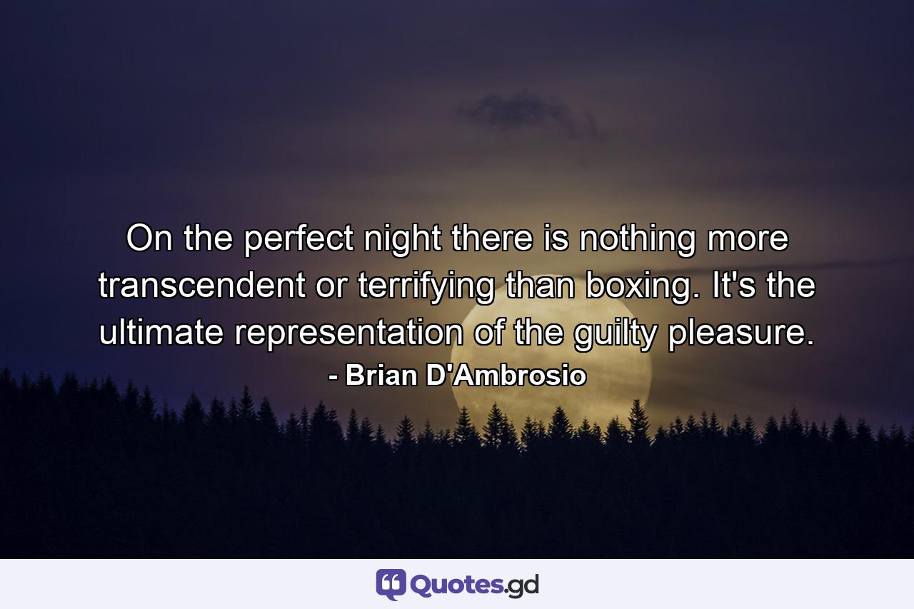 On the perfect night there is nothing more transcendent or terrifying than boxing. It's the ultimate representation of the guilty pleasure. - Quote by Brian D'Ambrosio