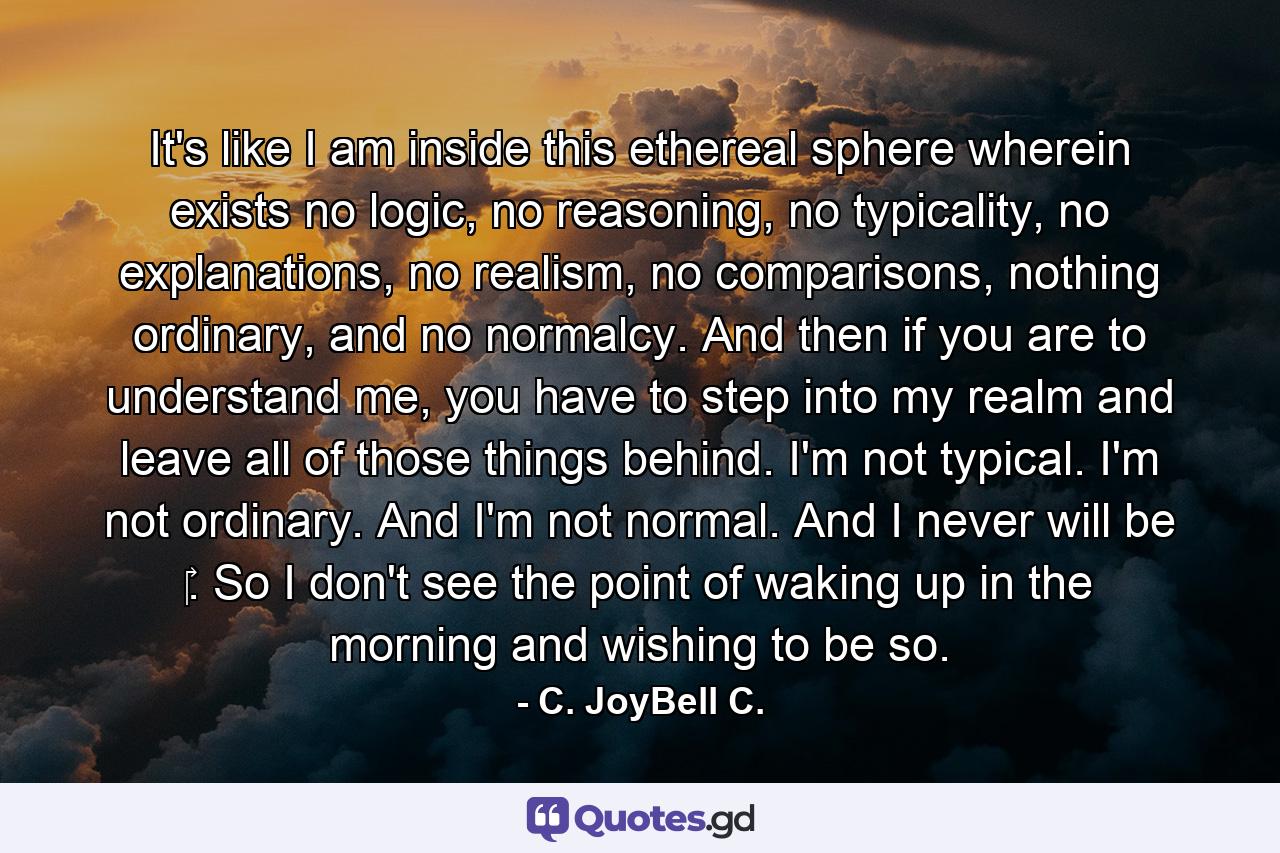 It's like I am inside this ethereal sphere wherein exists no logic, no reasoning, no typicality, no explanations, no realism, no comparisons, nothing ordinary, and no normalcy. And then if you are to understand me, you have to step into my realm and leave all of those things behind. I'm not typical. I'm not ordinary. And I'm not normal. And I never will be ‎. So I don't see the point of waking up in the morning and wishing to be so. - Quote by C. JoyBell C.