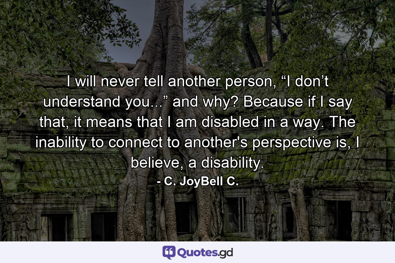 I will never tell another person, “I don’t understand you...” and why? Because if I say that, it means that I am disabled in a way. The inability to connect to another's perspective is, I believe, a disability. - Quote by C. JoyBell C.