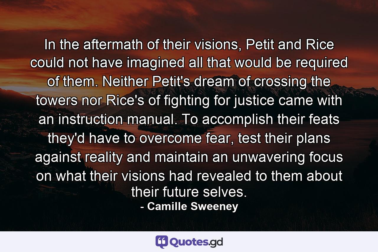 In the aftermath of their visions, Petit and Rice could not have imagined all that would be required of them. Neither Petit's dream of crossing the towers nor Rice's of fighting for justice came with an instruction manual. To accomplish their feats they'd have to overcome fear, test their plans against reality and maintain an unwavering focus on what their visions had revealed to them about their future selves. - Quote by Camille Sweeney