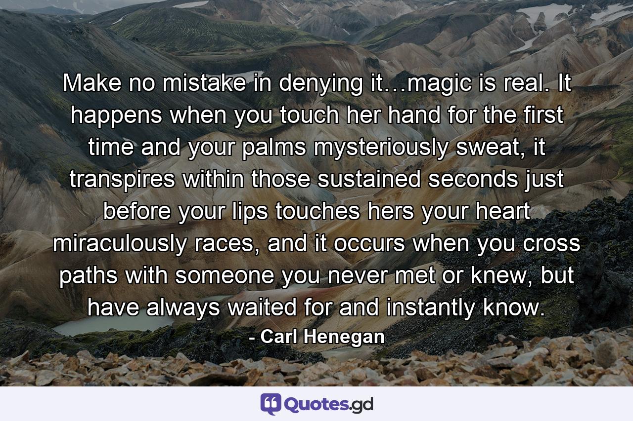 Make no mistake in denying it…magic is real. It happens when you touch her hand for the first time and your palms mysteriously sweat, it transpires within those sustained seconds just before your lips touches hers your heart miraculously races, and it occurs when you cross paths with someone you never met or knew, but have always waited for and instantly know. - Quote by Carl Henegan