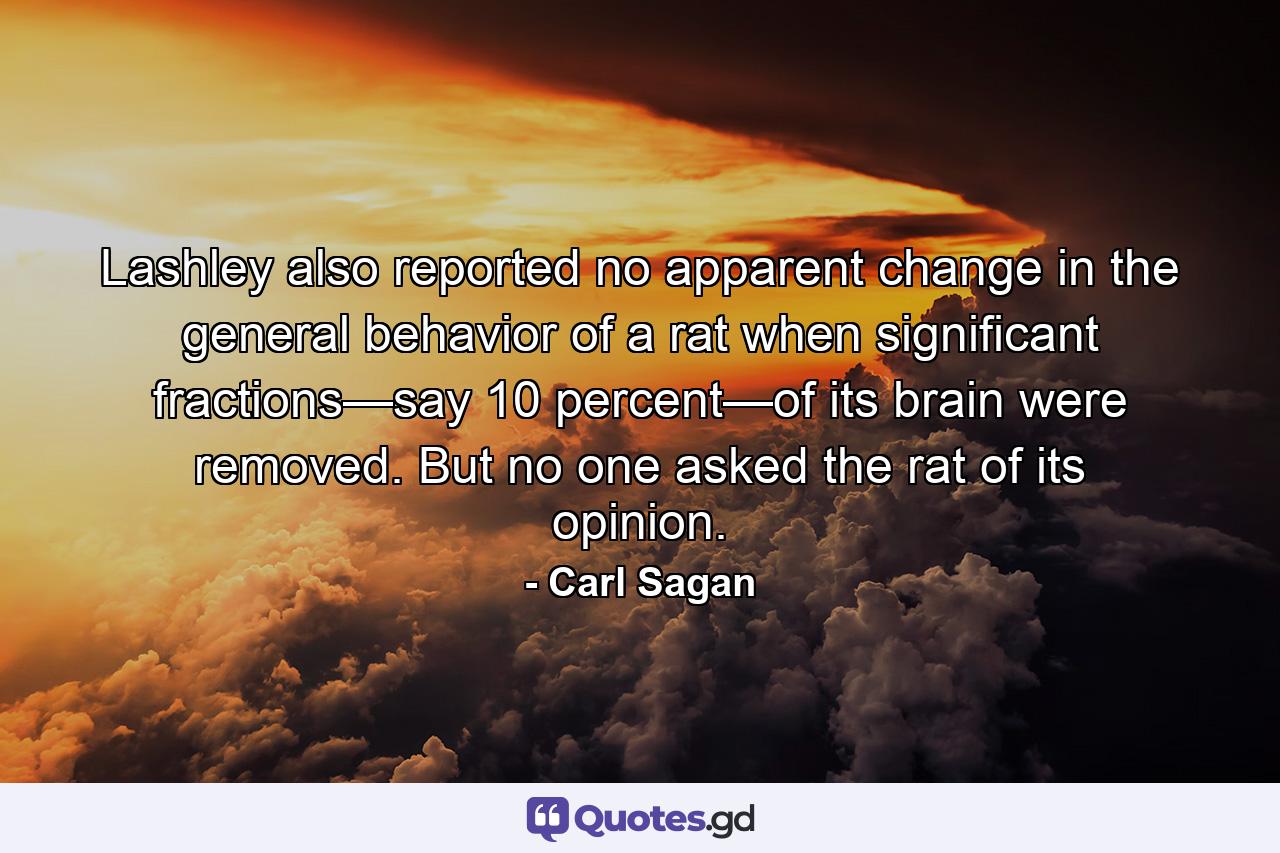 Lashley also reported no apparent change in the general behavior of a rat when significant fractions—say 10 percent—of its brain were removed. But no one asked the rat of its opinion. - Quote by Carl Sagan