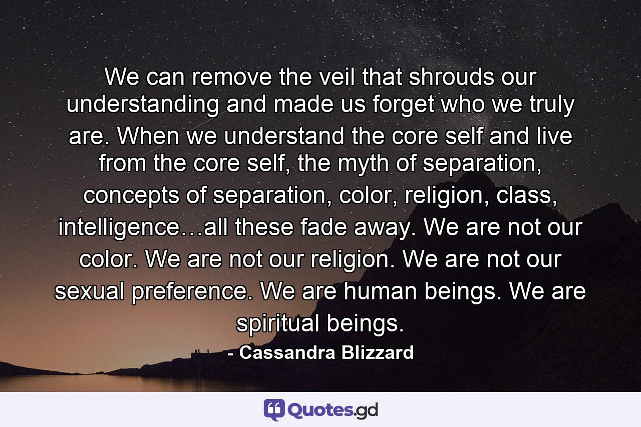 We can remove the veil that shrouds our understanding and made us forget who we truly are. When we understand the core self and live from the core self, the myth of separation, concepts of separation, color, religion, class, intelligence…all these fade away. We are not our color. We are not our religion. We are not our sexual preference. We are human beings. We are spiritual beings. - Quote by Cassandra Blizzard