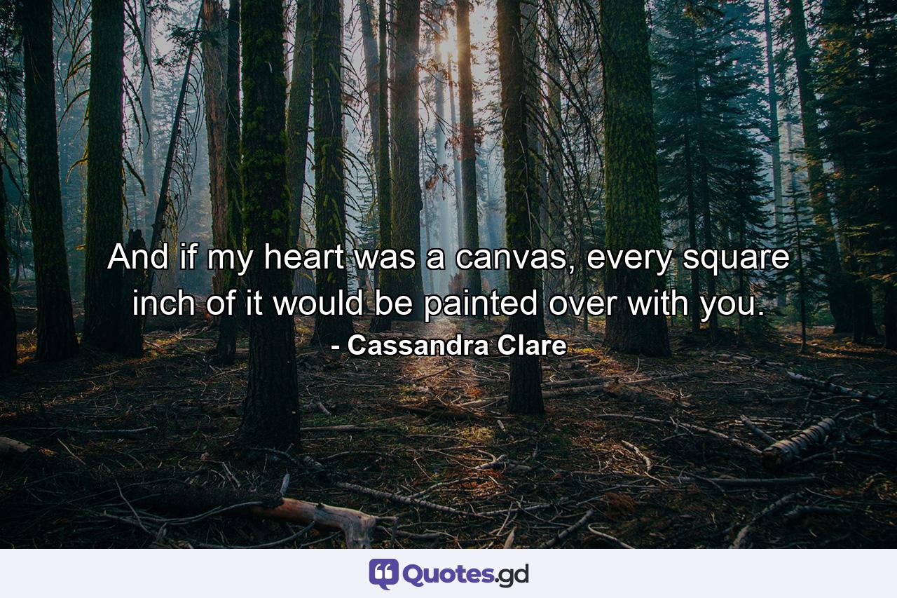 And if my heart was a canvas, every square inch of it would be painted over with you. - Quote by Cassandra Clare