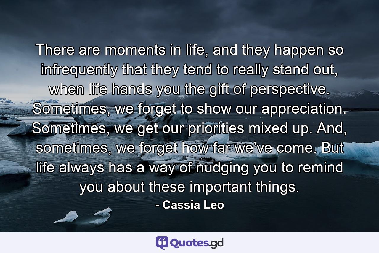 There are moments in life, and they happen so infrequently that they tend to really stand out, when life hands you the gift of perspective. Sometimes, we forget to show our appreciation. Sometimes, we get our priorities mixed up. And, sometimes, we forget how far we’ve come. But life always has a way of nudging you to remind you about these important things. - Quote by Cassia Leo