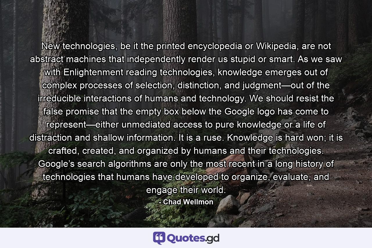 New technologies, be it the printed encyclopedia or Wikipedia, are not abstract machines that independently render us stupid or smart. As we saw with Enlightenment reading technologies, knowledge emerges out of complex processes of selection, distinction, and judgment—out of the irreducible interactions of humans and technology. We should resist the false promise that the empty box below the Google logo has come to represent—either unmediated access to pure knowledge or a life of distraction and shallow information. It is a ruse. Knowledge is hard won; it is crafted, created, and organized by humans and their technologies. Google’s search algorithms are only the most recent in a long history of technologies that humans have developed to organize, evaluate, and engage their world. - Quote by Chad Wellmon