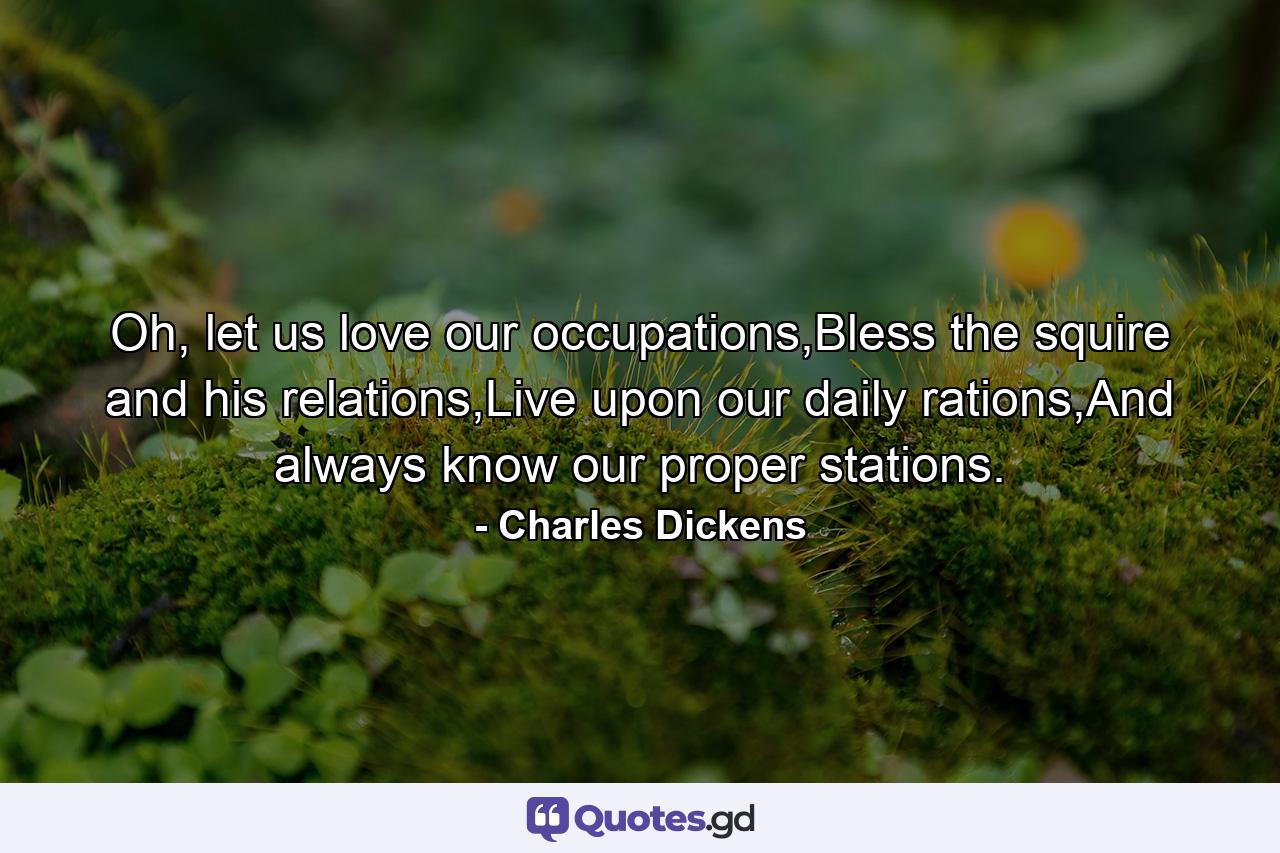 Oh, let us love our occupations,Bless the squire and his relations,Live upon our daily rations,And always know our proper stations. - Quote by Charles Dickens