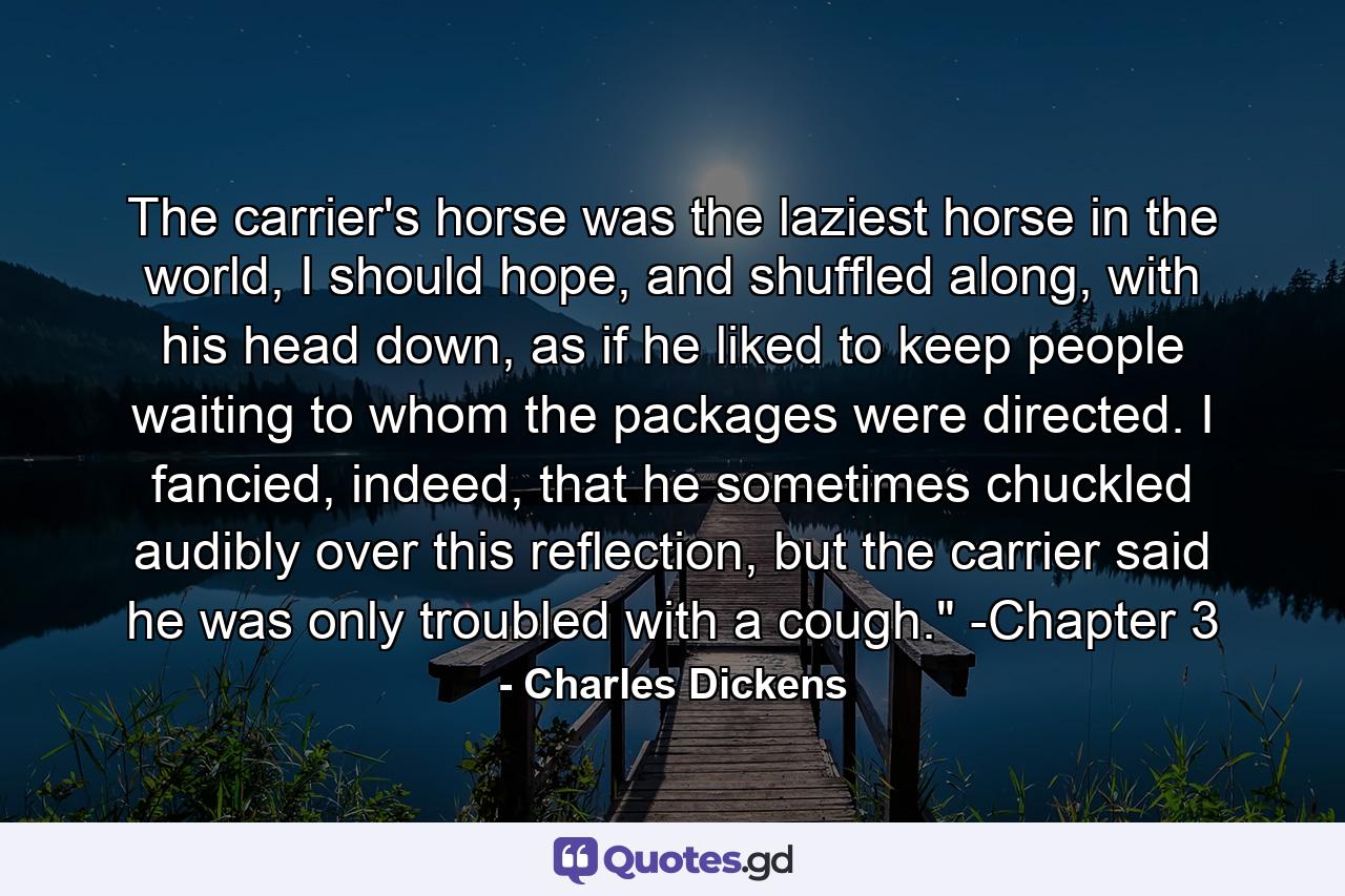 The carrier's horse was the laziest horse in the world, I should hope, and shuffled along, with his head down, as if he liked to keep people waiting to whom the packages were directed. I fancied, indeed, that he sometimes chuckled audibly over this reflection, but the carrier said he was only troubled with a cough.