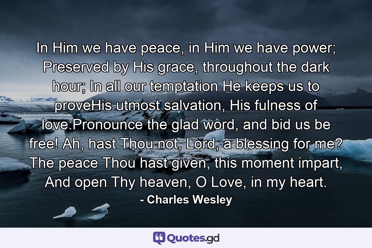 In Him we have peace, in Him we have power; Preserved by His grace, throughout the dark hour; In all our temptation He keeps us to proveHis utmost salvation, His fulness of love.Pronounce the glad word, and bid us be free! Ah, hast Thou not, Lord, a blessing for me? The peace Thou hast given, this moment impart, And open Thy heaven, O Love, in my heart. - Quote by Charles Wesley