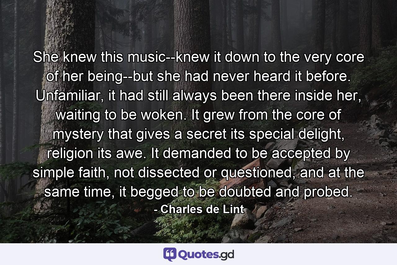 She knew this music--knew it down to the very core of her being--but she had never heard it before. Unfamiliar, it had still always been there inside her, waiting to be woken. It grew from the core of mystery that gives a secret its special delight, religion its awe. It demanded to be accepted by simple faith, not dissected or questioned, and at the same time, it begged to be doubted and probed. - Quote by Charles de Lint